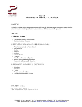 MEI 719
                            OPERACIÓN DE MAQUINAS MADERERAS


OBJETIVOS

Al finalizar el curso, los participantes estarán en condiciones de identificar partes componentes de una máquina,
conocer conjuntos armados y explicar su funcionamiento, y elaborar secuencia de operación.


TEMARIO

1. GENERALIDADES

 - Generalidades sobre la Sierra Huincha
 - Clasificación de las Máquinas

2. DESCRIPCION DE UNA MAQUINA DE SIERRA HUINCHA

 -   Partes Componentes de un Carro Huincha
 -   Sierra Huincha
 -   Bastidor
 -   Horquilla
 -   Volantes
 -   Carro de Avance
 -   Estructura
 -   Escuadras y Elementos de Sujeción
 -   Sistema Motriz para avance y retroceso
 -   Elaboración de Secuencia de Operación

3. REGULACION DE ELEMENTOS COMPONENTES

 -   Raspadores
 -   Deflectores
 -   Pañetes
 -   Posicionamiento de la Sierra
 -   Guías Convencionales y de Presión




DURACION: 16 Horas

MATERIAL DIDACTICO: Manual del Curso




      Antofagasta 539 699 - Valparaiso 2 768 416 - Santiago 8 973 478 - Concepción 2 249 296 - Puerto Montt 562 653
           E-mail: procase@procase.cl - Sitio: www.procase.cl – www.procase-elearning.cl – www.cursosenlinea.cl
 