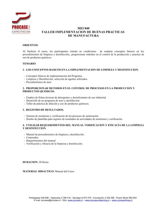 MEI 840
                   TALLER IMPLEMENTACION DE BUENAS PRACTICAS
                                DE MANUFACTURA

OBJETIVOS

Al finalizar el curso, los participantes estarán en condiciones de emplear conceptos básicos en los
procedimientos de limpieza y desinfección., proporcionar métodos en el control de la producción y practica de
uso de productos químicos.

TEMARIO

1. LOS CONCEPTOS BASICOS EN LA IMPLEMENTACION DE LIMPIEZA Y DESINFECCION.

 - Conceptos básicos de implementación del Programa.
 - Limpieza y Desinfección, selección de agentes utilizados.
 - Procedimientos de aseo

2. PROPORCIONAR METODOS EN EL CONTROL DE PROCESOS EN LA PRODUCCION Y
PRODUCTOS QUIMICOS.

 - Empleo de fichas técnicas de detergentes y desinfectantes de uso industrial
 - Desarrollo de un programa de aseo y desinfección
 - Taller de práctica de dilución y uso de productos químicos.

3. REGISTRO DE RESULTADOS.

 - Sistema de monitoreo y verificación de los procesos de sanitización.
 - Diseño de plantillas para registro de resultados de actividades de monitoreo y verificación.

4. UTILIZAR REQUERIMIENTOS DEL MANUAL VERIFICACION Y EFICACIA DE LA LIMPIEZA
Y DESINFECCION.

 -   Manual de procedimientos de limpieza y desinfección.
 -   Contenidos
 -   Requerimientos del manual
 -   Verificación y eficacia de la limpieza y desinfección.




DURACION: 20 Horas


MATERIAL DIDACTICO: Manual del Curso




       Antofagasta 539 699 - Valparaiso 2 768 416 - Santiago 8 973 478 - Concepción 2 249 296 - Puerto Montt 562 653
            E-mail: procase@procase.cl - Sitio: www.procase.cl – www.procase-elearning.cl – www.cursosenlinea.cl
 