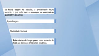 Se houve disparo no passado, a probabilidade futura
aumenta, o que pode levar a mudanças na composição
quantitativa sináptica
Aprendizagem
Plasticidade neuronal
Potenciação de longo prazo, com aumento de
força nas conexões entre certos neurônios.
 