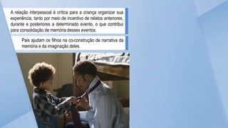 A relação interpessoal é crítica para a criança organizar sua
experiência, tanto por meio de incentivo de relatos anteriores,
durante e posteriores a determinado evento, o que contribui
para consolidação de memória desses eventos.
Pais ajudam os filhos na co-construção de narrativa da
memória e da imaginação deles.
 