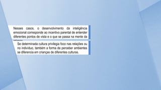 Nesses casos, o desenvolvimento da inteligência
emocional corresponde ao incentivo parental de entender
diferentes pontos de vista e o que se passa na mente da
criança.
Se determinada cultura privilegia foco nas relações ou
no indivíduo, também a forma de perceber ambientes
se diferencia em crianças de diferentes culturas.
 