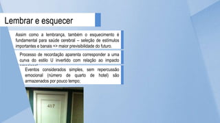 Assim como a lembrança, também o esquecimento é
fundamental para saúde cerebral – seleção de estímulos
importantes e banais => maior previsibilidade do futuro.
Lembrar e esquecer
Processo de recordação aparenta corresponder a uma
curva do estilo U invertido com relação ao impacto
emocional.
Eventos considerados simples, sem repercussão
emocional (número de quarto de hotel) são
armazenados por pouco tempo;
 