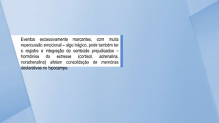 Eventos excessivamente marcantes, com muita
repercussão emocional – algo trágico, pode também ter
o registro e integração do conteúdo prejudicados –
hormônios do estresse (cortisol, adrenalina,
noradrenalina) afetam consolidação de memórias
declarativas no hipocampo.
 