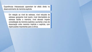 Experiências interpessoais aparentam ter efeito direto no
desenvolvimento de memória explícita.
Em relação ao nível de estresse, nível reduzido de
estresse apresenta nível neutro; nível intermediário de
estresse facilita a memória; nível elevado impede
consolidação da memória explícita e aumenta o risco de
dissociação entre memória implícita e explícita, com
repercussões importantes para a clínica.
 