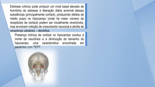 Estresse crônico pode produzir um nível basal elevado de
hormônio do estresse e liberação diária anormal dessas
substâncias (principalmente cortisol), produzindo efeitos de
médio prazo no hipocampo (onde há maior número de
receptores de cortisol) podem ser inicialmente reversíveis,
mas envolvem inibição de crescimento neuronal e atrofia de
receptores celulares – dendritos.
Presença crônica de cortisol no hipocampo conduz à
morte de neurônios e à diminuição do tamanho do
hipocampo, uma característica encontrada em
pacientes com TEPT.
 