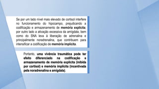 Se por um lado nível mais elevado de cortisol interfere
no funcionamento do hipocampo, prejudicando a
codificação e armazenamento de memória explícita;
por outro lado a ativação excessiva da amígdala, bem
como do SNA leva à liberação de adrenalina e
principalmente noradrenalina, que contribuem para
intensificar a codificação de memória implícita.
Portanto, uma vivência traumática pode ter
efeito diferenciado na codificação e
armazenamento de memória explícita (inibida
por cortisol) e memória implícita (incentivada
pela noradrenalina e amígdala).
 
