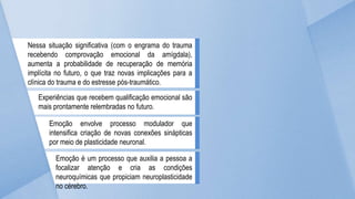 Nessa situação significativa (com o engrama do trauma
recebendo comprovação emocional da amígdala),
aumenta a probabilidade de recuperação de memória
implícita no futuro, o que traz novas implicações para a
clínica do trauma e do estresse pós-traumático.
Experiências que recebem qualificação emocional são
mais prontamente relembradas no futuro.
Emoção envolve processo modulador que
intensifica criação de novas conexões sinápticas
por meio de plasticidade neuronal.
Emoção é um processo que auxilia a pessoa a
focalizar atenção e cria as condições
neuroquímicas que propiciam neuroplasticidade
no cérebro.
 