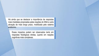Há ainda que se destacar a importância de respostas
mais imediatas propiciadas pelas reações do SNA e outra
ativação de mais longo prazo, mobilizada pelo sistema
endócrino.
Esses impactos podem ser observados tanto em
respostas fisiológicas diretas, quanto em reações
cognitivas mais complexas.
 