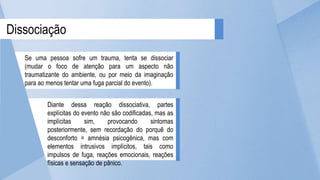 Dissociação
Se uma pessoa sofre um trauma, tenta se dissociar
(mudar o foco de atenção para um aspecto não
traumatizante do ambiente, ou por meio da imaginação
para ao menos tentar uma fuga parcial do evento).
Diante dessa reação dissociativa, partes
explícitas do evento não são codificadas, mas as
implícitas sim, provocando sintomas
posteriormente, sem recordação do porquê do
desconforto = amnésia psicogênica, mas com
elementos intrusivos implícitos, tais como
impulsos de fuga, reações emocionais, reações
físicas e sensação de pânico.
 