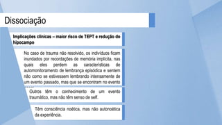 Dissociação
Implicações clínicas – maior risco de TEPT e redução do
hipocampo
No caso de trauma não resolvido, os indivíduos ficam
inundados por recordações de memória implícita, nas
quais eles perdem as características de
automonitoramento de lembrança episódica e sentem
não como se estivessem lembrando intensamente de
um evento passado, mas que se encontram no evento
agora.
Outros têm o conhecimento de um evento
traumático, mas não têm senso de self.
Têm consciência noética, mas não autonoética
da experiência.
 