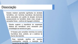 Dissociação
Estudos mostram assimetria significativa de atividade
hemisférica, com memórias traumáticas não-resolvidas
sendo associadas com padrão de ativação dominante
excessivamente do hemisfério direito (mais emoção e
sensações físicas – carência de linguagem simbólica).
Estudos sugerem a importância de cooperação
bilateral dos hemisférios como necessária para
consolidação de memória em geral.
O fracasso para consolidar memórias de eventos
traumáticos deve, portanto, ser a essência de
trauma não-resolvido.
Essa resolução significa em narrativa
autobiográfica coerente e resolução dos
transtornos de sono REM.
 