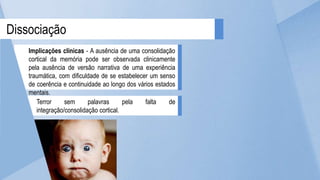 Dissociação
Implicações clínicas - A ausência de uma consolidação
cortical da memória pode ser observada clinicamente
pela ausência de versão narrativa de uma experiência
traumática, com dificuldade de se estabelecer um senso
de coerência e continuidade ao longo dos vários estados
mentais.
Terror sem palavras pela falta de
integração/consolidação cortical.
 