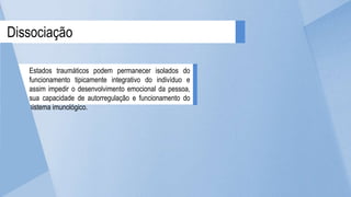 Dissociação
Estados traumáticos podem permanecer isolados do
funcionamento tipicamente integrativo do indivíduo e
assim impedir o desenvolvimento emocional da pessoa,
sua capacidade de autorregulação e funcionamento do
sistema imunológico.
 