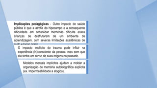 Implicações pedagógicas - Outro impacto de saúde
pública é que a atrofia do hipocampo e a consequente
dificuldade em consolidar memórias dificulta essas
crianças de desfrutarem de um ambiente de
aprendizagem, com severas limitações acadêmicas de
curto e longo prazo.
O impacto implícito do trauma pode influir na
experiência (in)consciente da pessoa, mas sem que
ela tenha um senso de suas origens no passado.
Modelos mentais implícitos ajudam a moldar a
organização de memória autobiográfica explícita
(ex. Impermeabilidade a elogios).
 
