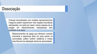 Dissociação
Crianças traumatizadas com modelos representacionais
inseguros podem experienciar mais reações traumáticas
estressantes, em parte por serem menos capazes de se
engajar em relacionamentos interpessoais bem
sucedidos e de apoio.
Relacionamentos de apego que oferecem conexão
emocional e segurança tanto em casa quanto na
comunidade, podem conferir resiliência e modos
mais flexíveis de adaptação diante de adversidades.
 