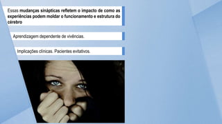 Essas mudanças sinápticas refletem o impacto de como as
experiências podem moldar o funcionamento e estrutura do
cérebro
Aprendizagem dependente de vivências.
Implicações clínicas. Pacientes evitativos.
 