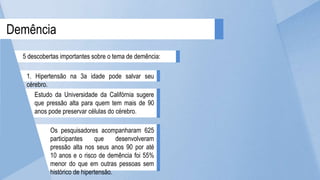 Os pesquisadores acompanharam 625
participantes que desenvolveram
pressão alta nos seus anos 90 por até
10 anos e o risco de demência foi 55%
menor do que em outras pessoas sem
histórico de hipertensão.
Estudo da Universidade da Califórnia sugere
que pressão alta para quem tem mais de 90
anos pode preservar células do cérebro.
Demência
5 descobertas importantes sobre o tema de demência:
1. Hipertensão na 3a idade pode salvar seu
cérebro.
 