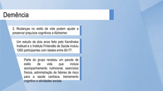 Parte do grupo recebeu um pacote de
estilo de vida que incluía
acompanhamento nutricional, exercícios
físicos, administração de fatores de risco
para a saúde cardíaca, treinamento
cognitivo e atividades sociais.
Um estudo de dois anos feito pelo Karolinska
Instituet e o Instituto Finlandês de Saúde incluiu
1260 participantes com idades entre 60-77.
Demência
2. Mudanças no estilo de vida podem ajudar a
preservar prejuízos cognitivos e Alzheimer.
 