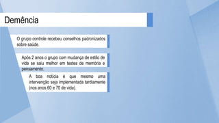 A boa notícia é que mesmo uma
intervenção seja implementada tardiamente
(nos anos 60 e 70 de vida).
Após 2 anos o grupo com mudança de estilo de
vida se saiu melhor em testes de memória e
pensamento.
Demência
O grupo controle recebeu conselhos padronizados
sobre saúde.
 