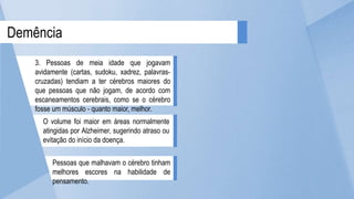 Pessoas que malhavam o cérebro tinham
melhores escores na habilidade de
pensamento.
O volume foi maior em áreas normalmente
atingidas por Alzheimer, sugerindo atraso ou
evitação do início da doença.
Demência
3. Pessoas de meia idade que jogavam
avidamente (cartas, sudoku, xadrez, palavras-
cruzadas) tendiam a ter cérebros maiores do
que pessoas que não jogam, de acordo com
escaneamentos cerebrais, como se o cérebro
fosse um músculo - quanto maior, melhor.
 