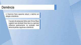 2 grupos de pesquisas feitos pela Clínica Mayo
sugerem que atividade física (leve ou vigorosa)
influencia positivamente na evolução mais
lenta de perdas cognitivas e demência.
Demência
4. Exercício físico aparenta reduzir o declínio em
direção à demência.
 