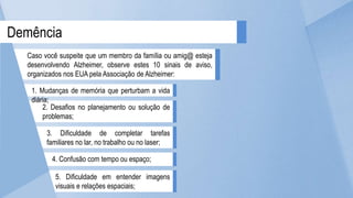 5. Dificuldade em entender imagens
visuais e relações espaciais;
4. Confusão com tempo ou espaço;
3. Dificuldade de completar tarefas
familiares no lar, no trabalho ou no laser;
2. Desafios no planejamento ou solução de
problemas;
1. Mudanças de memória que perturbam a vida
diária;
Demência
Caso você suspeite que um membro da família ou amig@ esteja
desenvolvendo Alzheimer, observe estes 10 sinais de aviso,
organizados nos EUA pela Associação de Alzheimer:
 