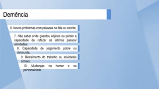 10. Mudanças no humor e na
personalidade.
9. Retraimento do trabalho ou atividades
sociais;
8. Capacidade de julgamento pobre ou
diminuída;
7. Não saber onde guardou objetos ou perder a
capacidade de refazer os últimos passos/
atividades;
Demência
6. Novos problemas com palavras na fala ou escrita;
 