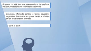 O cérebro do bebê tem uma superabundância de neurônios,
mas com poucas conexões sinápticas no nascimento.
Experiência, informação genética e fatores reguladores
epigenéticos determinarão em grande medida a extensão
em que essas conexões ocorrerão.
Use it, or lose it!
 