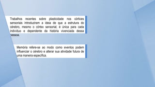 Trabalhos recentes sobre plasticidade nos córtices
sensoriais introduziram a ideia de que a estrutura do
cérebro, mesmo o córtex sensorial, é única para cada
indivíduo e dependente da história vivenciada dessa
pessoa.
Memória refere-se ao modo como eventos podem
influenciar o cérebro e alterar sua atividade futura de
uma maneira específica.
 