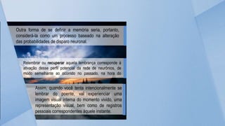 Outra forma de se definir a memória seria, portanto,
considerá-la como um processo baseado na alteração
das probabilidades de disparo neuronal.
Relembrar ou recuperar aquela lembrança corresponde à
ativação desse perfil potencial da rede de neurônios, de
modo semelhante ao ocorrido no passado, na hora do
evento.
Assim, quando você tenta intencionalmente se
lembrar do poente, vai experienciar uma
imagem visual interna do momento vivido, uma
representação visual, bem como de registros
pessoais correspondentes àquele instante.
 