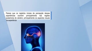 Parece que os registros iniciais da percepção dessas
experiências ocorrem principalmente nas regiões
posteriores do cérebro, principalmente os aspectos visuais
da experiência
 