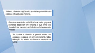 Portanto, diferentes regiões são recrutadas para viabilizar o
processo integrativo da memória.
O armazenamento é a probabilidade de certos grupos de
neurônios dispararem em conjunto, o que torna cada
vivência única, mesmo quando testemunhada por muitas
pessoas.
Se durante a vivência a pessoa sofreu uma
agressão, ou estava em um bom momento, toda a
coloração do evento modifica-se e repercute no
futuro.
 
