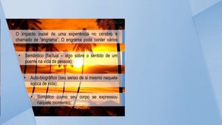 O impacto inicial de uma experiência no cérebro é
chamado de “engrama”. O engrama pode conter vários
níveis de experiência:
• Semântico (factual – algo sobre o sentido de um
poente na vida da pessoa);
• Auto-biográfico (seu senso de si mesmo naquela
época de vida);
• Somático (como seu corpo se expressou
naquele momento);
 