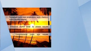 • Perceptual (como eram temperatura, vento, cheiros e
ruídos daquele instante);
• Emocional (humor basal da pessoa naquele
momento);
• Comportamental (como agia naquele
momento).
 