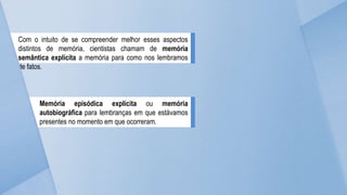 Com o intuito de se compreender melhor esses aspectos
distintos de memória, cientistas chamam de memória
semântica explícita a memória para como nos lembramos
de fatos.
Memória episódica explícita ou memória
autobiográfica para lembranças em que estávamos
presentes no momento em que ocorreram.
 