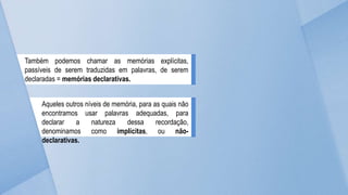 Também podemos chamar as memórias explícitas,
passíveis de serem traduzidas em palavras, de serem
declaradas = memórias declarativas.
Aqueles outros níveis de memória, para as quais não
encontramos usar palavras adequadas, para
declarar a natureza dessa recordação,
denominamos como implícitas, ou não-
declarativas.
 