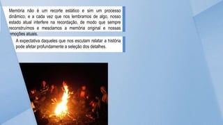 Memória não é um recorte estático e sim um processo
dinâmico, e a cada vez que nos lembramos de algo, nosso
estado atual interfere na recordação, de modo que sempre
reconstruímos e mesclamos a memória original e nossas
emoções atuais.
A expectativa daqueles que nos escutam relatar a história
pode afetar profundamente a seleção dos detalhes.
 
