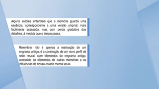 Alguns autores entendem que a memória guarda uma
essência, correspondente a uma versão original, mais
facilmente acessada, mas com perda gradativa dos
detalhes, à medida que o tempo passa.
Relembrar não é apenas a reativação de um
engrama antigo; é a construção de um novo perfil de
rede neural, com elementos do engrama antigo,
acrescido de elementos de outras memórias e as
influências de nosso estado mental atual.
 