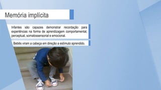 Memória implícita
Infantes são capazes demonstrar recordação para
experiências na forma de aprendizagem comportamental,
perceptual, somatossensorial e emocional.
Bebês viram a cabeça em direção a estímulo aprendido.
 