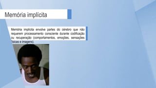 Memória implícita
Memória implícita envolve partes do cérebro que não
requerem processamento consciente durante codificação
ou recuperação (comportamentos, emoções, sensações
físicas e imagens).
 