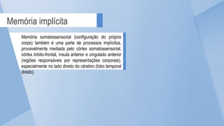 Memória implícita
Memória somatossensorial (configuração do próprio
corpo) também é uma parte de processos implícitos,
provavelmente mediada pelo córtex somatossensorial,
córtex órbito-frontal, ínsula anterior e cingulado anterior
(regiões responsáveis por representações corporais),
especialmente no lado direito do cérebro (lobo temporal
direito).
 