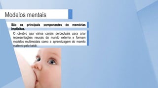 Modelos mentais
São os principais componentes de memórias
implícitas.
O cérebro usa vários canais perceptuais para criar
representações neurais do mundo externo e formam
modelos multimodais como a aprendizagem do mamilo
materno pelo bebê.
 