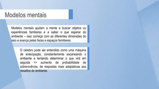 Modelos mentais
Modelos mentais ajudam a mente a buscar objetos ou
experiências familiares e a saber o que esperar do
ambiente – isso começa com as diferentes dimensões do
seio e avança pelas faces e espaços familiares.
O cérebro pode ser entendido como uma máquina
de antecipação, constantemente escaneando o
ambiente e tentando determinar o que virá em
seguida => aumento de probabilidade de
sobrevivência, de respostas mais adaptativas aos
desafios do ambiente.
 