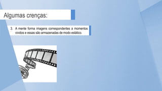 Algumas crenças:
3. A mente forma imagens correspondentes a momentos
vividos e essas são armazenadas de modo estático.
 