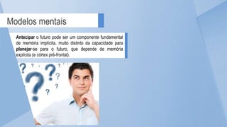 Modelos mentais
Antecipar o futuro pode ser um componente fundamental
de memória implícita, muito distinto da capacidade para
planejar-se para o futuro, que depende de memória
explícita (e córtex pré-frontal).
 