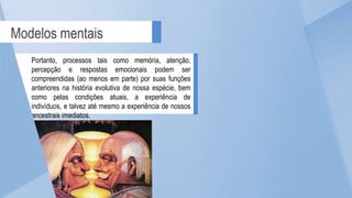 Modelos mentais
Portanto, processos tais como memória, atenção,
percepção e respostas emocionais podem ser
compreendidas (ao menos em parte) por suas funções
anteriores na história evolutiva de nossa espécie, bem
como pelas condições atuais, a experiência de
indivíduos, e talvez até mesmo a experiência de nossos
ancestrais imediatos.
 