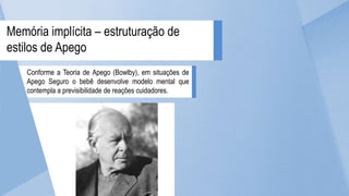 Conforme a Teoria de Apego (Bowlby), em situações de
Apego Seguro o bebê desenvolve modelo mental que
contempla a previsibilidade de reações cuidadores.
Memória implícita – estruturação de
estilos de Apego
 