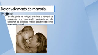 Se há rupturas na interação mãe-bebê, a repetição de
experiências e a comunicação contingente da mãe
asseguram ao bebê essa relação reestabelecida o mais
brevemente possível.
Desenvolvimento de memória
implícita
 