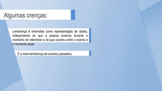 Lembrança é entendida como representação de dados,
independente do que a pessoa vivencia durante o
momento de relembrar e do que ocorreu entre o evento e
o momento atual.
É a mera lembrança de eventos passados.
Algumas crenças:
 