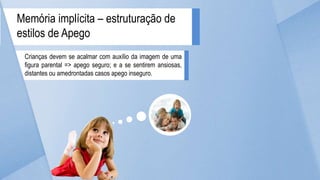 Crianças devem se acalmar com auxílio da imagem de uma
figura parental => apego seguro; e a se sentirem ansiosas,
distantes ou amedrontadas casos apego inseguro.
Memória implícita – estruturação de
estilos de Apego
 